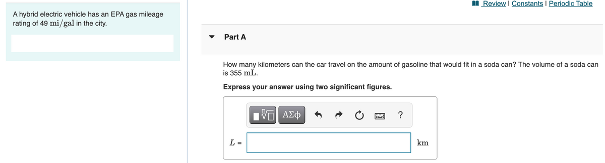 I Review I Constants I Periodic Table
A hybrid electric vehicle has an EPA gas mileage
rating of 49 mi/gal in the city.
Part A
How many kilometers can the car travel on the amount of gasoline that would fit in a soda can? The volume of a soda can
is 355 mL.
Express your answer using two significant figures.
V ΑΣφ
画
L =
km
II
