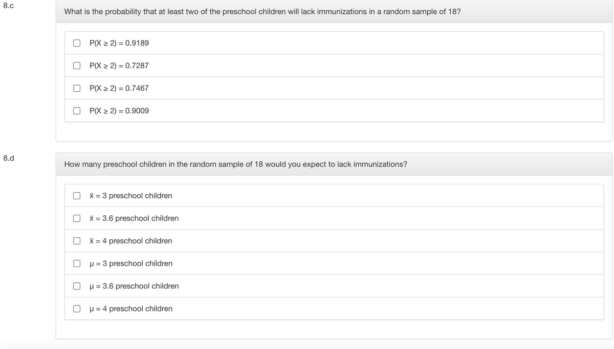 8.c
What is the probability that at least two of the preschool children will lack immunizations in a random sample of 18?
P(X > 2) = 0.9189
P(X > 2) = 0.7287
P(X > 2) = 0.7467
P(X > 2) = 0.9009
8.d
How many preschool children in the random sample of 18 would you expect to lack immunizations?
X = 3 preschool children
X = 3.6 preschool children
X = 4 preschool children
O p = 3 preschool children
O H = 3.6 preschool children
O H = 4 preschool children
