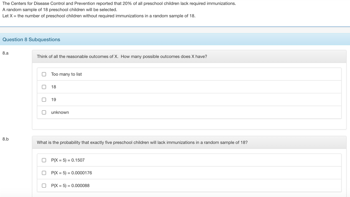 The Centers for Disease Control and Prevention reported that 20% of all preschool children lack required immunizations.
A random sample of 18 preschool children will be selected.
Let X = the number of preschool children without required immunizations in a random sample of 18.
Question 8 Subquestions
8.a
Think of all the reasonable outcomes of X. How many possible outcomes does X have?
Too many to list
18
19
unknown
8.b
What is the probability that exactly five preschool children will lack immunizations in a random sample of 18?
P(X = 5) = 0.1507
P(X = 5) = 0.0000176
P(X = 5) = 0.000088
