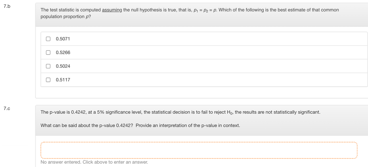 7.b
The test statistic is computed assuming the null hypothesis is true, that is, P1 = P2 = p. Which of the following is the best estimate of that common
population proportion p?
0.5071
0.5266
0.5024
0.5117
7.c
The p-value is 0.4242, at a 5% significance level, the statistical decision is to fail to reject Ho, the results are not statistically significant.
What can be said about the p-value 0.4242? Provide an interpretation of the p-value in context.
No answer entered. Click above to enter an answer.
