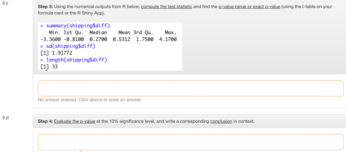 3.c
Step 3: Using the numerical outputs from R below, compute the test statistic and find the p-value range or exact p-value (using the t-table on your
formula card or the R Shiny App).
> summary(shipping$diff)
Min. 1st Qu. Median
Mean 3rd Qu.
Маx.
-3.3600 -0.8100 0.2700 0.5312
1.7500 4.1700
> sd(shipping$diff)
[1] 1.91772
> length(shipping$diff)
[1] 33
No answer entered. Click above to enter an answer.
3.d
Step 4: Evaluate the p-value at the 10% significance level, and write a corresponding conclusion in context.
