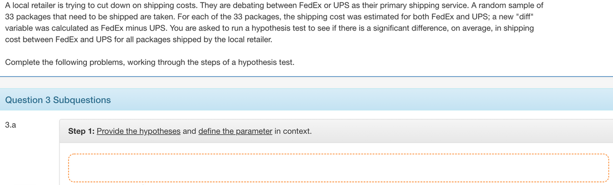 A local retailer is trying to cut down on shipping costs. They are debating between FedEx or UPS as their primary shipping service. A random sample of
33 packages that need to be shipped are taken. For each of the 33 packages, the shipping cost was estimated for both FedEx and UPS; a new "diff"
variable was calculated as FedEx minus UPS. You are asked to run a hypothesis test to see if there is a significant difference, on average, in shipping
cost between FedEx and UPS for all packages shipped by the local retailer.
Complete the following problems, working through the steps of a hypothesis test.
Question 3 Subquestions
3.a
Step 1: Provide the hypot
and define the parar
eter in context.
