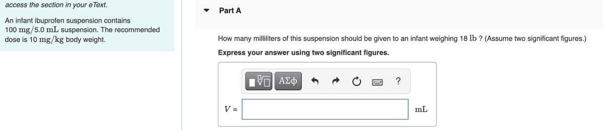 access the section in
your
e Теxt.
Part A
An infant ibuprofen suspension contains
100 mg/5.0 mL suspension. The recommended
dose is 10 mg/kg body weight.
How many milliliters of this suspension should be given to an infant weighing 18 lb ? (Assume two significant figures.)
Express your answer using two significant figures.
?
V =
mL
%D
