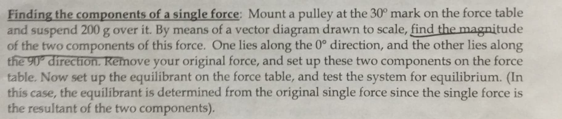 Finding the components of a single force: Mount a pulley at the 30° mark on the force table
and suspend 200 g over it. By means of a vector diagram drawn to scale, find the magnitude
of the two components of this force. One lies along the 0° direction, and the other lies along
