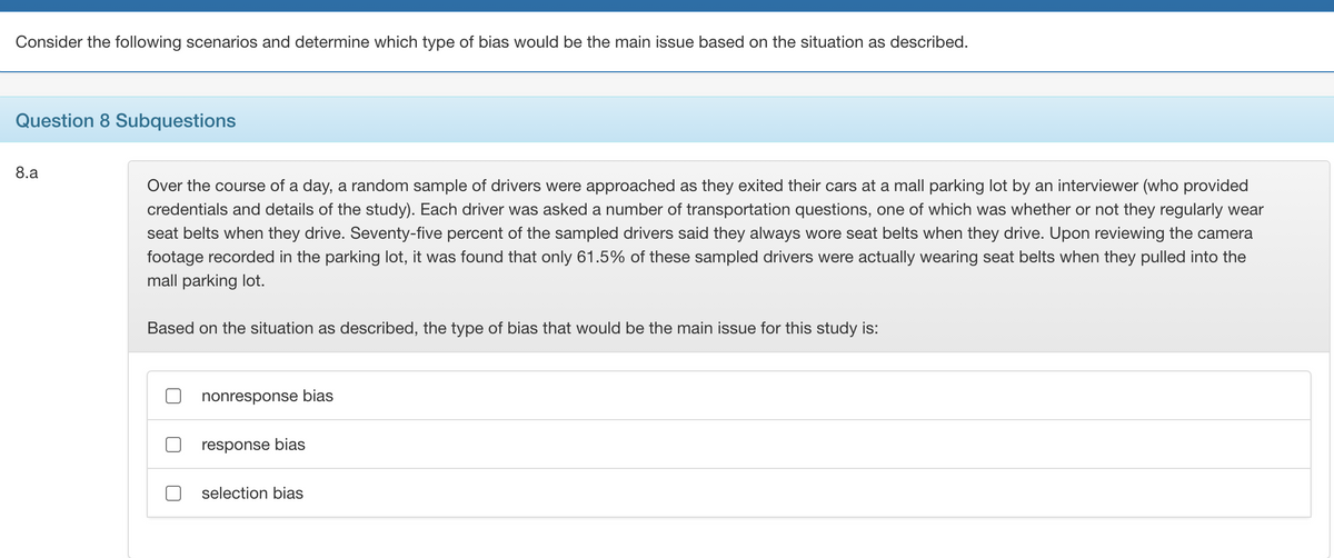 Consider the following scenarios and determine which type of bias would be the main issue based on the situation as described.
Question 8 Subquestions
8.a
Over the course of a day, a random sample of drivers were approached as they exited their cars at a mall parking lot by an interviewer (who provided
credentials and details of the study). Each driver was asked a number of transportation questions, one of which was whether or not they regularly wear
seat belts when they drive. Seventy-five percent of the sampled drivers said they always wore seat belts when they drive. Upon reviewing the camera
footage recorded in the parking lot, it was found that only 61.5% of these sampled drivers were actually wearing seat belts when they pulled into the
mall parking lot.
Based on the situation as described, the type of bias that would be the main issue for this study is:
nonresponse bias
response bias
selection bias
