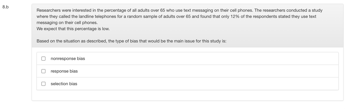 8.b
Researchers were interested in the percentage of all adults over 65 who use text messaging on their cell phones. The researchers conducted a study
where they called the landline telephones for a random sample of adults over 65 and found that only 12% of the respondents stated they use text
messaging on their cell phones.
We expect that this percentage is low.
Based on the situation as described, the type of bias that would be the main issue for this study is:
nonresponse bias
response bias
selection bias
