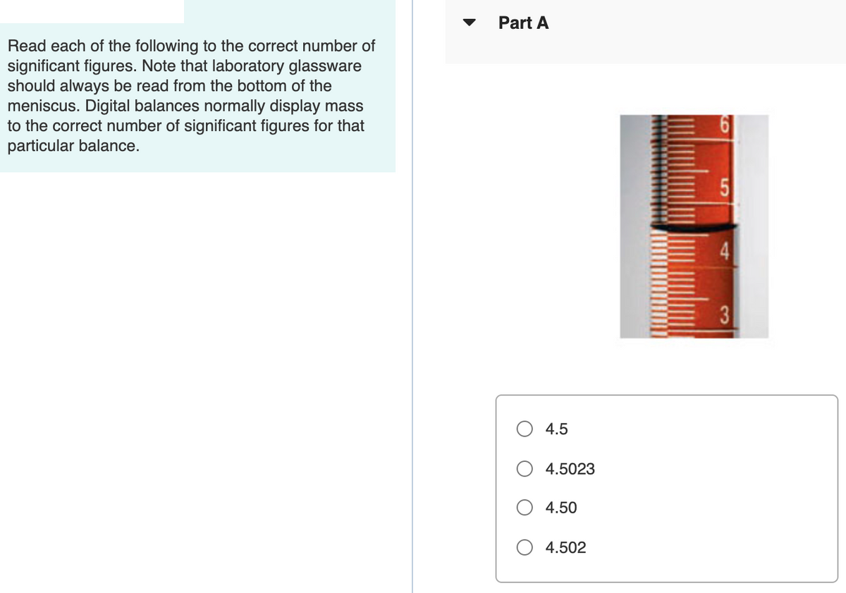 Part A
Read each of the following to the correct number of
significant figures. Note that laboratory glassware
should always be read from the bottom of the
meniscus. Digital balances normally display mass
to the correct number of significant figures for that
particular balance.
3
4.5
4.5023
4.50
O 4.502
