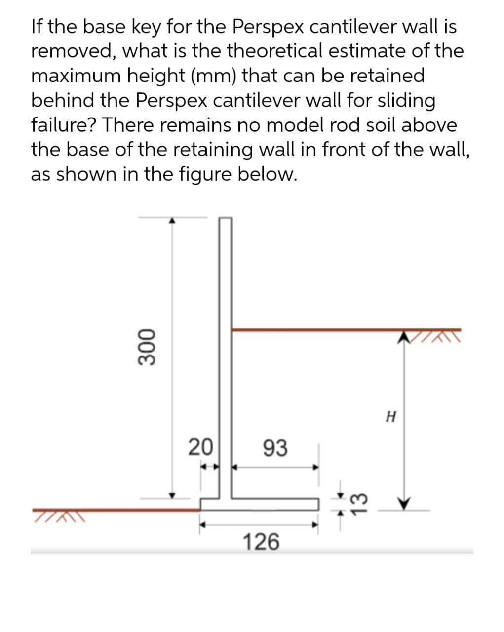 If the base key for the Perspex cantilever wall is
removed, what is the theoretical estimate of the
maximum height (mm) that can be retained
behind the Perspex cantilever wall for sliding
failure? There remains no model rod soil above
the base of the retaining wall in front of the wall,
as shown in the figure below.
H
20
93
126
13
