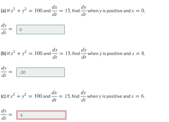 dx
(a) If x² + y²
= 100 and -
15, find when y is positive and x = 0.
dt
-
dt
dy
dt
dy
(b) If x? + y? = 100 and
15, find when y is positive and x = 8.
dt
dt
dy
-20
dt
(c) If x2 + y? = 100 and-
dx
= 15, find when y is positive and x = 6.
dy
di
dt
dy
6
dt
