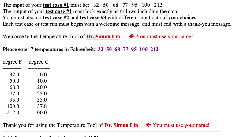 The input of your test case #1 must be: 32 50 68 77 95 100 212.
The output of your test case #1 must look exactly as follows including the data.
You must also do test case #2 and test case #3 with different input data of your choices.
Each test case or test run must begin with a welcome message, and must end with a thank-you message.
Welcome to the Temperature Tool of Dr. Simon Lin!
E You must use your name!
Please enter 7 temperatures in Fahrenheit: 32 50 68 77 95 100 212
degree F degree C
32.0
0.0
50.0
10.0
68.0
20.0
77.0
25.0
95.0
35.0
100.0
37.8
212.0
100.0
Thank you for using the Temperature Tool of Dr. Simon Lin! + You must use your name!
