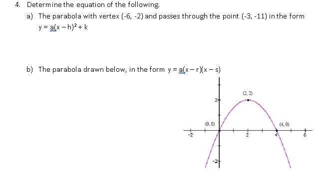 4. Determine the equation of the following.
a) The parabola with vertex (-6, -2) and passes through the point (-3, -11) in the form
y = a(x - h)? + k
b) The parabola drawn below, in the form y = a(x- r)(x – s)
(2, 2)
(0, 0)
(4, 0)
