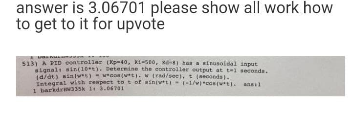 answer is 3.06701 please show all work how
to get to it for upvote
I va Au n
513) A PID controller (Kp=40, Ki=500, Kd=8) has a sinusoidal input
signal: sin(10*t). Determine the controller output at t-1 seconds.
(d/dt) sin(w*t) = w*cos (w*t). w (rad/sec),t (seconds).
Integral with respect to t of sin(w*t)
1 barkdrHW335k 1: 3.06701
(-1/w) *cos (w*t). ans:1
