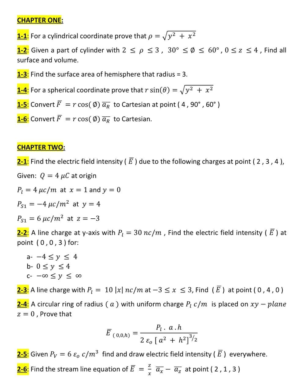 CHAPTER ONE:
1-1: For a cylindrical coordinate prove that p =
Vy2 + x2
1-2: Given a part of cylinder with 2 < p < 3, 30° < Ø < 60°, 0 <z <4, Find all
surface and volume.
1-3: Find the surface area of hemisphere that radius = 3.
1-4: For a spherical coordinate prove that r sin(0)
y2 + x2
1-5: Convert F =r cos(Ø) ar to Cartesian at point ( 4,90° , 60°)
1-6: Convert F =r cos( Ø) aR to Cartesian.
CHAPTER TWO:
2-1: Find the electric field intensity ( E) due to the following charges at point ( 2,3,4),
Given: Q
4 µC at origin
P = 4 µc/m at x = 1 and y = 0
Ps1
= -4 µc/m2 at y = 4
Ps1 = 6 µc/m2 at z = -3
2-2: A line charge at y-axis with P = 30 nc/m, Find the electric field intensity ( E) at
point (0,0,3) for:
%3D
a- -4 <y < 4
b- 0 <y <4
c- -00 <y < o
2-3: A line charge with P = 10 |x| nc/m at -3 Sx < 3, Find (E) at point ( 0,4,0)
2-4: A circular ring of radius ( a ) with uniform charge P c/m is placed on xy - plane
z = 0, Prove that
P. a.h
E
( 0,0,h)
2 ɛ, [ a? + h?]/2
2-5: Given Py:
= 6 ɛ, c/m3 find and draw electric field intensity (E) everywhere.
2-6: Find the stream line equation of E = = az
az at point ( 2,1,3)
