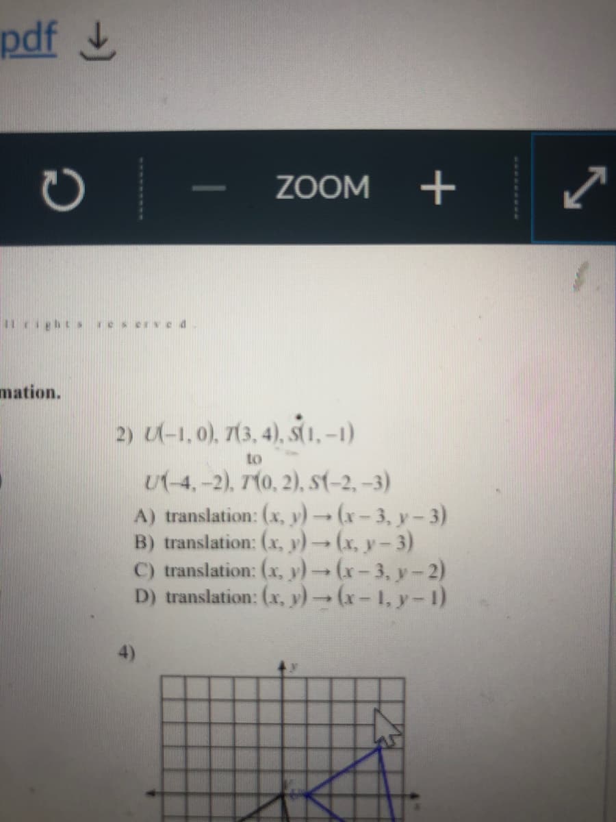 pdf L
ZOOM
+
mation.
2) U-1, 0), 7(3, 4), S(1, –1)
to
U(-4,-2), 710, 2), s-2, –3)
A) translation: (x, y) (x-3, y-3)
B) translation: (x, y)-(x, y-3)
C) translation: (x, y)-(x-3, y-2)
D) translation: (x, y) (x-1, y-1)
