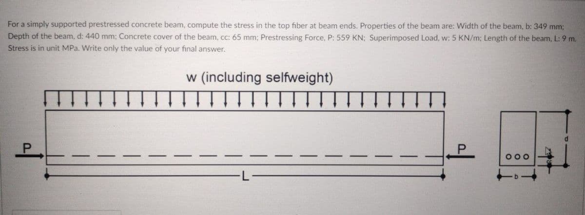 For a simply supported prestressed concrete beam, compute the stress in the top fiber at beam ends. Properties of the beam are: Width of the beam, b: 349 mm;
Depth of the beam, d: 440 mm; Concrete cover of the beam, cc: 65 mm; Prestressing Force, P: 559 KN; Superimposed Load, w: 5 KN/m; Length of the beam, L: 9 m.
Stress is in unit MPa. Write only the value of your final answer.
w (including selfweight)
P.
