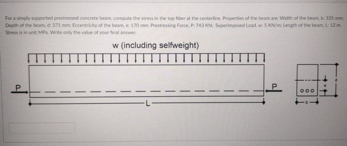 For a simply supported prestressed concrete beam, compute the stress in the top fiber at the centerline. Properties of the beam are: Width of the beam, b: 335 mm;
Depth of the beam, d: 371 mm; Eccentricity of the beam, e: 170 mm; Prestressing Force, P: 743 KN; Superimposed Load, w: 5 KN/m; Length of the beam, L: 12 m.
Stress is in unit MPa. Write only the value of your final answer.
w (including selfweight)
P.
000
