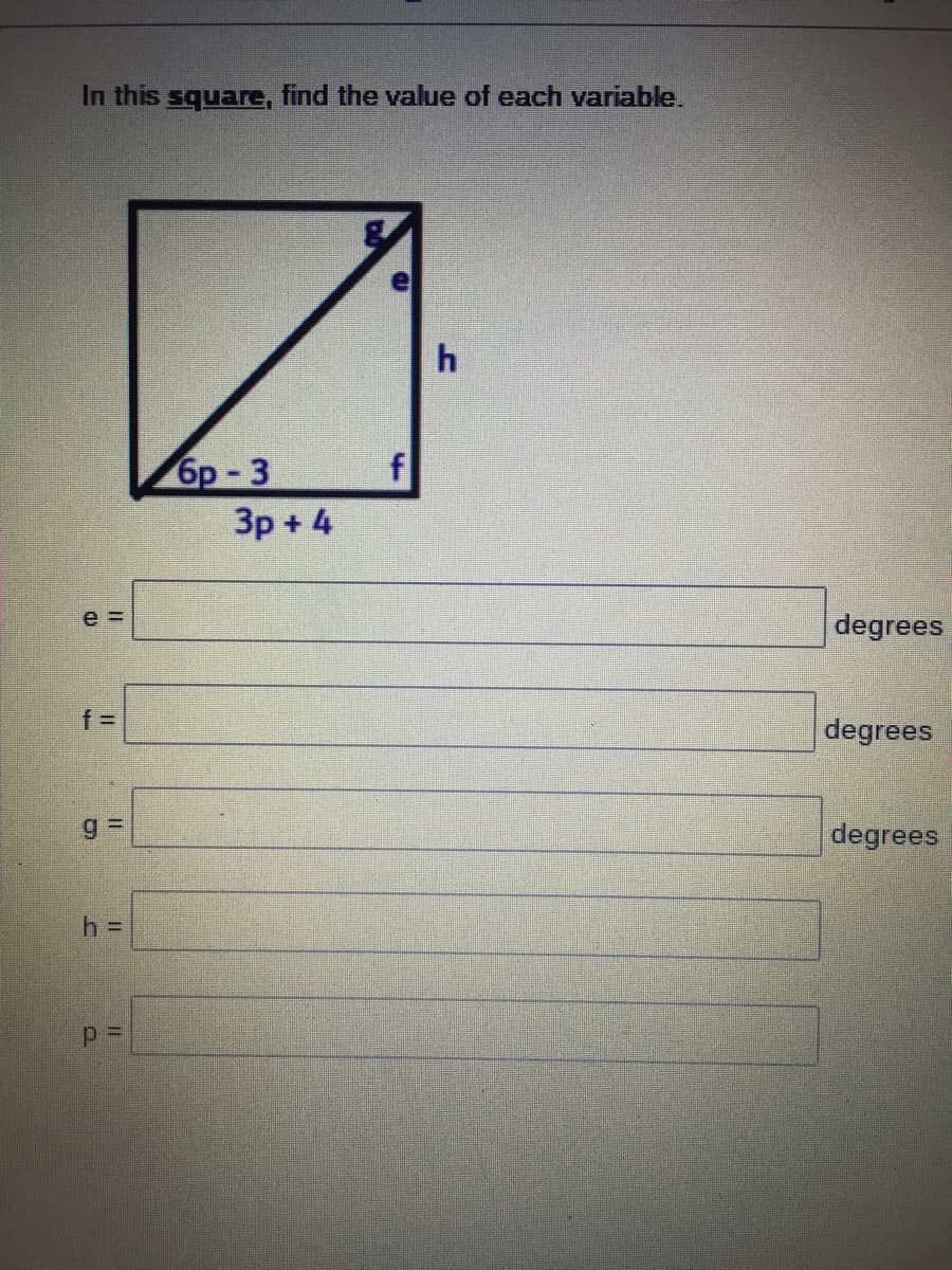 ### Problem Statement:

**In this square, find the value of each variable.**

### Diagram Description:

The diagram shows a square with a diagonal line dividing it into two right triangles. The variables are assigned as follows:

- **e** is the angle adjacent to the variables **g** and **h**.
- **f** is the angle adjacent to the variables **h** and the expression **3p + 4**.
- **g** is the angle adjacent to the variables **e** and **h**.
- **h** is the length of the side adjacent to the variables **e** and **f**.
- One side of the square is labeled as **3p + 4**.
- The diagonal of the square is labeled as **6p - 3**.

### Given Tasks:

Calculate the values of the following variables:

- \( e = \) ______ degrees
- \( f = \) ______ degrees
- \( g = \) ______ degrees
- \( h = \) ______ 
- \( p = \) ______

### Explanatory Steps:

1. **Identify the properties of a square:**
   - All four angles are 90 degrees.
   - All sides are equal in length.
   - The diagonals of a square are equal in length and bisect each other at 90 degrees angles.

2. **Analyze the given expressions and relationships:**
   - The sides are expressed in terms of \( p \).
   - The diagonal's length can be calculated using the Pythagorean theorem in right triangles formed by dividing the square.

3. **Solve for each variable step-by-step:**
   - Use the properties of the square and the Pythagorean theorem to find the side length \( h \).
   - Substitute the side length into the expressions to solve for \( p \).
   - Use trigonometric relationships or properties of angles in the square to determine angles \( e \), \( f \), and \( g \).