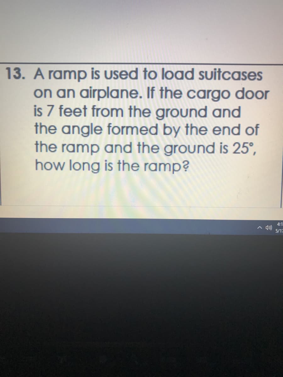 13. A ramp is used to load suitcases
on an airplane. If the cargo door
is 7 feet from the ground and
the angle formed by the end of
the ramp and the ground is 25°,
how long is the ramp?
4:1
A 4)
5/17
