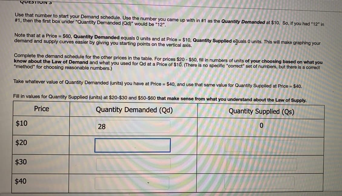 QUESTIONS
Use that number to start your Demand schedule. Use the number you came up with in #1 as the Quantity Demanded at $10. So, if you had "12" in
# 1, then the first box under "Quantity Demanded (Qd)" would be "12".
Note that at a Price = $60, Quantity Demanded equals 0 units and at Price = $10, Quantity Supplied ejuals 0 units. This will make graphing your
demand and supply curves easier by giving you starting points on the vertical axis.
Complete the demand schedule for the other prices in the table. For prices $20 - $50, fill in numbers of units of your choosing based on what you
know about the Law of Demand and what you used for Qd at a Price of $10. (There is no specific "correct" set of numbers, but there is a correct
"method" for choosing reasonable numbers.)
Take whatever value of Quantity Demanded (units) you have at Price = $40, and use that same value for Quantity Supplied at Price = $40.
Fill in values for Quantity Supplied (units) at $20-$30 and $50-$60 that make sense from what you understand about the Law of Supply.
Price
Quantity Demanded (Qd)
Quantity Supplied (Qs)
$10
0.
28
$20
$30
$40
