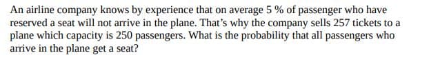 An airline company knows by experience that on average 5 % of passenger who have
reserved a seat will not arrive in the plane. That's why the company sells 257 tickets to a
plane which capacity is 250 passengers. What is the probability that all passengers who
arrive in the plane get a seat?
