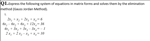 Q1.Express the following system of equations in matrix forms and solves them by the elimination
method (Gauss Jordan Method).
i.
2x, + x, + 2x3 + x,= 6
бх, — бх, + бх, + 12х, — 36
4x, + 3x, + 3x, – 3x,=- 1
2 x, + 2 x, – x, + x,= 10
%3D
