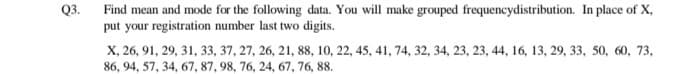 Q3.
Find mean and mode for the following data. You will make grouped frequencydistribution. In place of X,
put your registration number last two digits.
X, 26, 91, 29, 31, 33, 37, 27, 26, 21, 88, 10, 22, 45, 41, 74, 32, 34, 23, 23, 44, 16, 13, 29, 33, 50, 60, 73,
86, 94, 57, 34, 67, 87, 98, 76, 24, 67, 76, 88.
