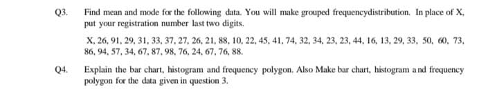 Find mean and mode for the following data. You will make grouped frequencydistribution. In place of X,
put your registration number last two digits.
Q3.
X, 26, 91, 29, 31, 33, 37, 27, 26, 21, 88, 10, 22, 45, 41, 74, 32, 34, 23, 23, 44, 16, 13, 29, 33, 50, 60, 73,
86, 94, 57, 34, 67, 87, 98, 76, 24, 67, 76, 88.
Explain the bar chart, histogram and frequency polygon. Also Make bar chart, histogram a nd frequency
polygon for the data given in question 3.
Q4.
