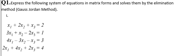 Q1.Express the following system of equations in matrix forms and solves them by the elimination
method (Gauss Jordan Method).
i.
x, + 2x, + x; = 2
3x, + x, – 2x3 = 1
4x, - 3х, — х, — 3
| 2x, + 4x, + 2xz = 4
