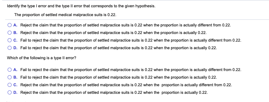 Identify the type I error and the type Il error that corresponds to the given hypothesis.
The proportion of settled medical malpractice suits is 0.22.
O A. Reject the claim that the proportion of settled malpractice suits is 0.22 when the proportion is actually different from 0.22.
O B. Reject the claim that the proportion of settled malpractice suits is 0.22 when the proportion is actually 0.22.
OC. Fail to reject the claim that the proportion of settled malpractice suits is 0.22 when the proportion is actually different from 0.22.
O D. Fail to reject the claim that the proportion of settled malpractice suits is 0.22 when the proportion is actually 0.22.
Which of the following is a type Il error?
A. Fail to reject the claim that the proportion of settled malpractice suits is 0.22 when the proportion is actually different from 0.22.
B. Fail to reject the claim that the proportion of settled malpractice suits is 0.22 when the proportion is actually 0.22.
OC. Reject the claim that the proportion of settled malpractice suits is 0.22 when the proportion is actually different from 0.22.
O D. Reject the claim that the proportion of settled malpractice suits is 0.22 when the proportion is actually 0.22.
