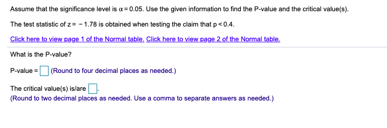 Assume that the significance level is a = 0.05. Use the given information to find the P-value and the critical value(s).
The test statistic of z = - 1.78 is obtained when testing the claim that p< 0.4.
Click here to view page 1 of the Normal table. Click here to view page 2 of the Normal table.
What is the P-value?
P-value =
| (Round to four decimal places as needed.)
The critical value(s) is/are.
(Round to two decimal places as needed. Use a comma to separate answers as needed.)
