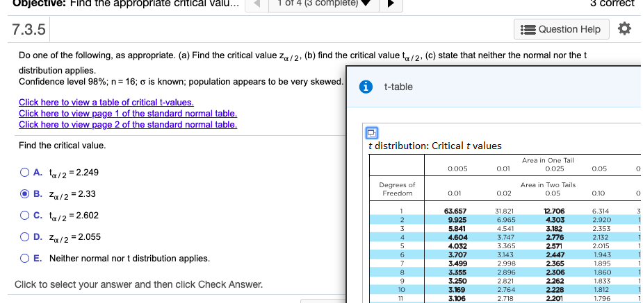 Objective: Find the appropriate critical valu...
(3 complete)
3 correct
7.3.5
Question Help
Do one of the following, as appropriate. (a) Find the critical value za/2. (b) find the critical value ta/2, (c) state that neither the normal nor the t
distribution applies.
Confidence level 98%; n= 16; o is known; population appears to be very skewed.
t-table
Click here to viewa table of critical t-values.
Click here to view page 1 of the standard normal table.
Click here to view page 2 of the standard normal table.
Find the critical value.
t distribution: Critical t values
Area in One Tail
0.005
0.01
0.025
0.05
O A. ta/2 = 2.249
%3D
Degrees of
Area in Two Tails
Freedom
0.01
0.02
0.05
0.10
B. Za/2 = 2.33
63.657
31.821
12.706
6.314
Oc. ta/2 = 2.602
9.925
6.965
4.541
4.303
2.920
5.841
4.604
3.182
2.776
2.353
O D. Za/2 = 2.055
3.747
2.132
4.032
3.707
3.365
2.571
2.447
2.015
O E. Neither normal nor t distribution applies.
6.
3.143
1,943
3.499
2.998
2.365
1.895
2.306
1.860
3.355
3.250
2.896
2.821
2.262
1.833
Click to select your answer and then click Check Answer.
10
3.169
3.106
2.764
2.228
1.812
11
2.718
2.201
1.796
