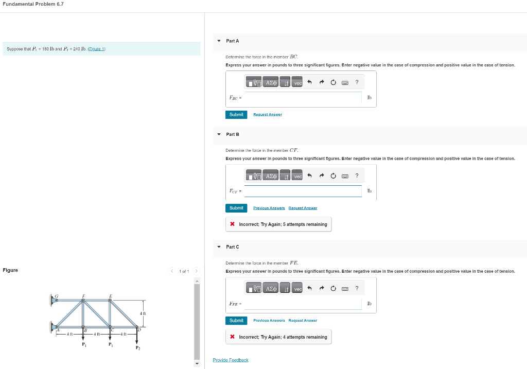 Fundamental Problem 6.7
Suppose that P-180 lb and P, 240 lb. (Figure 1)
Figure
AA
-4 ft
P₁
P₁
4 ft
Py
1 of 1
▾
Part A
Determine the force in the member BC.
Express your answer in pounds to three significant figures. Enter negative value in the case of compression and positive value in the case of tension.
FBC =
Submit
▾ Part B
For =
▾ Part C
IVE ΑΣΦ
Request Answer
FER-
Determine the force in the member CF.
Express your answer in pounds to three significant figures. Enter negative value in the case of compression and positive value in the case of tension.
- ΑΣΦ
Submit
vec
Submit Previous Answers Request Answer
19
vec
* Incorrect; Try Again; 5 attempts remaining
Provide Feedback
AE it vec +
Ĉ
A o
Previous Answers Request Answer
Determine the force in the member FE.
Express your answer in pounds to three significant figures. Enter negative value in the case of compression and positive value in the case of tension.
* Incorrect; Try Again; 4 attempts remaining
?
?
Ib
Ĉ P ?
lb
lb