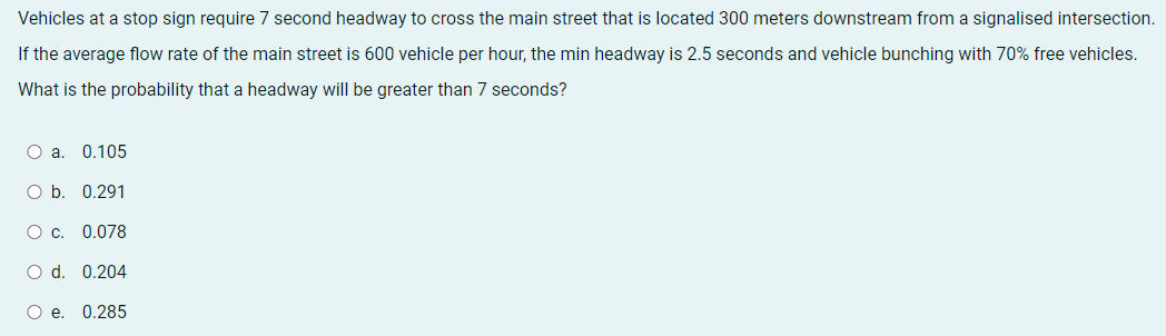 Vehicles at a stop sign require 7 second headway to cross the main street that is located 300 meters downstream from a signalised intersection.
If the average flow rate of the main street is 600 vehicle per hour, the min headway is 2.5 seconds and vehicle bunching with 70% free vehicles.
What is the probability that a headway will be greater than 7 seconds?
O a. 0.105
O b. 0.291
O c. 0.078
O d. 0.204
O e. 0.285