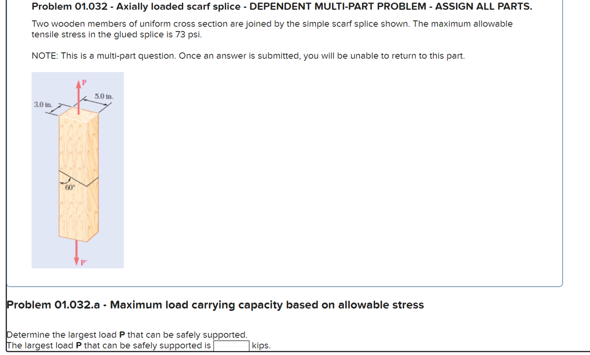 Problem 01.032 - Axially loaded scarf splice - DEPENDENT MULTI-PART PROBLEM - ASSIGN ALL PARTS.
Two wooden members of uniform cross section are joined by the simple scarf splice shown. The maximum allowable
tensile stress in the glued splice is 73 psi.
NOTE: This is a multi-part question. Once an answer is submitted, you will be unable to return to this part.
3.0 in.
60°
P'
5.0 in.
Problem 01.032.a - Maximum load carrying capacity based on allowable stress
Determine the largest load P that can be safely supported.
The largest load P that can be safely supported is
kips.