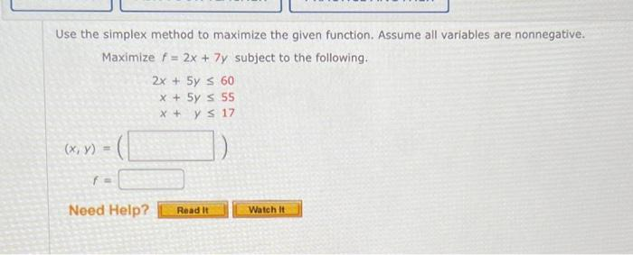 Use the simplex method to maximize the given function. Assume all variables are nonnegative.
Maximize f = 2x + 7y subject to the following.
(x, y) =
f=
Need Help?
2x + 5y ≤ 60
x + 5y =
55
x + y ≤
17
Read It
Watch It