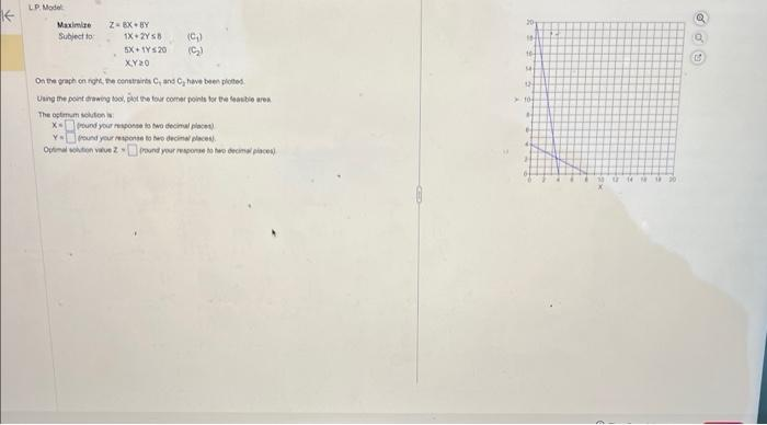 K
LP. Model
Maximize
Subject to
Z-BK BY
1X+2Y8
5X+1Y520
XY20
On the graph on right, the constraints C, and Cy have been plotted
Using the point drawing tool, plot the four comer points for the feasible area
The optimum solution is:
X= round your response to two decimal places)
Ya round your response to be decimal places)
Optimal solution value Zound your response to hero decimal places)
(C₂₁)
(5₂)
20
IN
tot
14
12
10-
A
B
U
Q