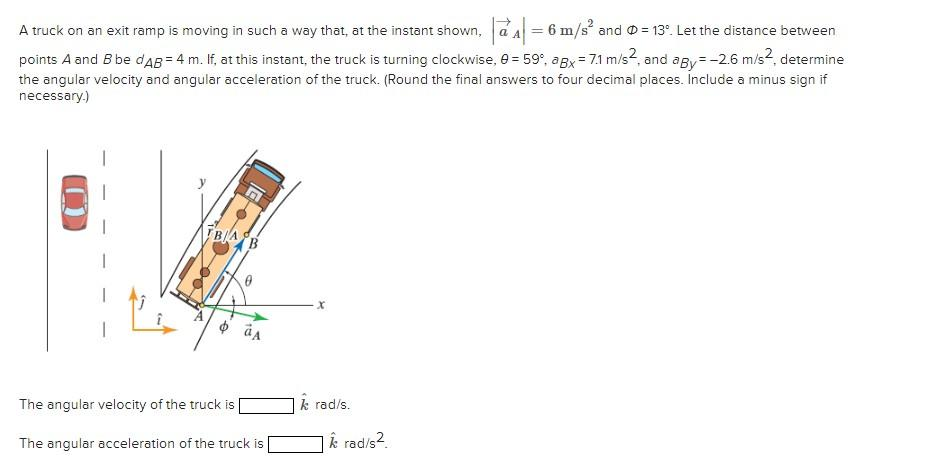 A truck on an exit ramp is moving in such a way that, at the instant shown, a = 6 m/s² and = 13°. Let the distance between
points A and B be dAB = 4 m. If, at this instant, the truck is turning clockwise, 9 = 59°, agx = 7.1 m/s2, and agy=-2.6 m/s², determine
the angular velocity and angular acceleration of the truck. (Round the final answers to four decimal places. Include a minus sign if
necessary.)
BA
0
The angular velocity of the truck is
The angular acceleration of the truck is
X
k rad/s.
k rad/s².