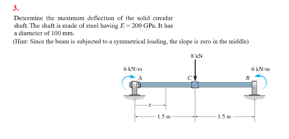 3.
Determine the maximum deflection of the solid circular
shaft. The shaft is made of steel having E = 200 GPa. It has
a diameter of 100 mm.
(Hint: Since the beam is subjected to a symmetrical loading, the slope is zero in the middle)
6 kN•m
A
X
1.5 m
8 KN
1.5 m
B
6 kN.m