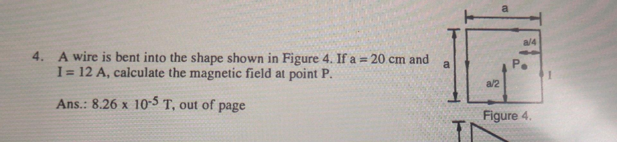 4.
A wire is bent into the shape shown in Figure 4. If a = 20 cm and
I = 12 A, calculate the magnetic field at point P.
Ans.: 8.26 x 10-5 T, out of page
CO
a/2
a
a/4
P.
Figure 4.