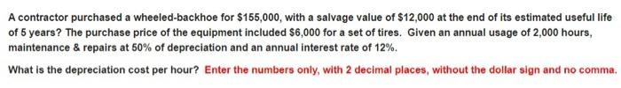 A contractor purchased a wheeled-backhoe for $155,000, with a salvage value of $12,000 at the end of its estimated useful life
of 5 years? The purchase price of the equipment included $6,000 for a set of tires. Given an annual usage of 2,000 hours,
maintenance & repairs at 50% of depreciation and an annual interest rate of 12%.
What is the depreciation cost per hour? Enter the numbers only, with 2 decimal places, without the dollar sign and no comma.