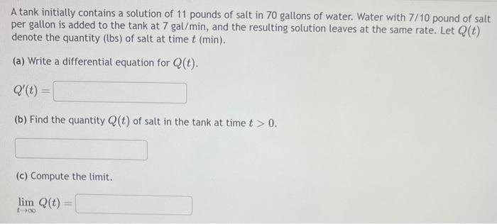 A tank initially contains a solution of 11 pounds of salt in 70 gallons of water. Water with 7/10 pound of salt
per gallon is added to the tank at 7 gal/min, and the resulting solution leaves at the same rate. Let Q(t)
denote the quantity (lbs) of salt at time t (min).
(a) Write a differential equation for Q(t).
Q'(t) =
(b) Find the quantity Q(t) of salt in the tank at time t > 0.
(c) Compute the limit.
lim Q(t)
1-00