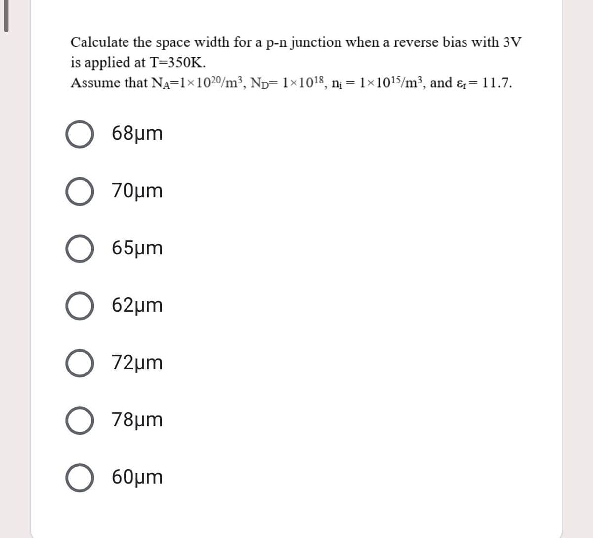 Calculate the space width for a p-n junction when a reverse bias with 3V
is applied at T=350K.
Assume that NA=1×1020/m³, Np= 1×1018, n¡ = 1×1015/m³, and &=11.7.
68μm
70μm
65μm
62μm
72μm
78μm
60μm
