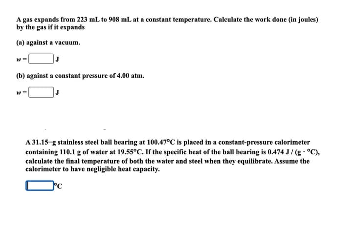 A gas expands from 223 mL to 908 mL at a constant temperature. Calculate the work done (in joules)
by the gas if it expands
(a) against a vacuum.
W =
(b) against a constant pressure of 4.00 atm.
W =
J
A 31.15-g stainless steel ball bearing at 100.47°C is placed in a constant-pressure calorimeter
containing 110.1 g of water at 19.55°C. If the specific heat of the ball bearing is 0.474 J/ (g · °C),
calculate the final temperature of both the water and steel when they equilibrate. Assume the
calorimeter to have negligible heat capacity.
