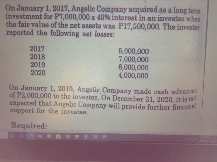 On January 1, 2017, Angelic Company acquired as a long term
investment for P7,000,000 a 40% interest in an investee when
the fair value of the net assets was P17,500,000. The investee
reported the following net losses:
2017
2018
2019
2020
5,000,000
7,000,000
8,000,000
4,000,000
On January 1, 2019, Angelic Company made cash advances
of P2,000,000 to the investee. On December 31, 2020, it is not
expected that Angelic Company will provide further financial
support for the investee.
Required:
12 PM
