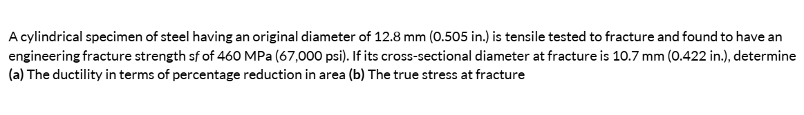 A cylindrical specimen of steel having an original diameter of 12.8 mm (0.505 in.) is tensile tested to fracture and found to have an
engineering fracture strength sf of 460 MPa (67,000 psi). If its cross-sectional diameter at fracture is 10.7 mm (0.422 in.), determine
(a) The ductility in terms of percentage reduction in area (b) The true stress at fracture