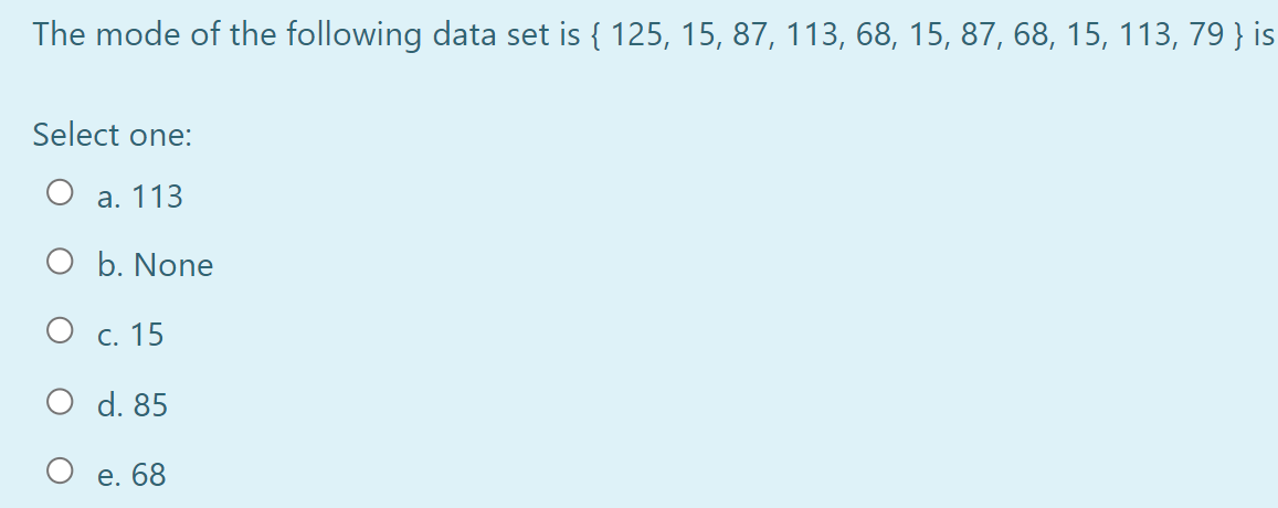 The mode of the following data set is { 125, 15, 87, 113, 68, 15, 87, 68, 15, 113, 79 } is
Select one:
а. 113
O b. None
О с. 15
O d. 85
е. 68
