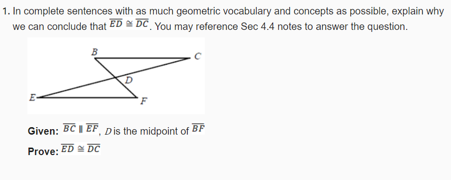 1. In complete sentences with as much geometric vocabulary and concepts as possible, explain why
we can conclude that ED = DC You may reference Sec 4.4 notes to answer the question.
B
E-
F
Given: BC || EF Dis the midpoint of
BF
Prove: ED DC
