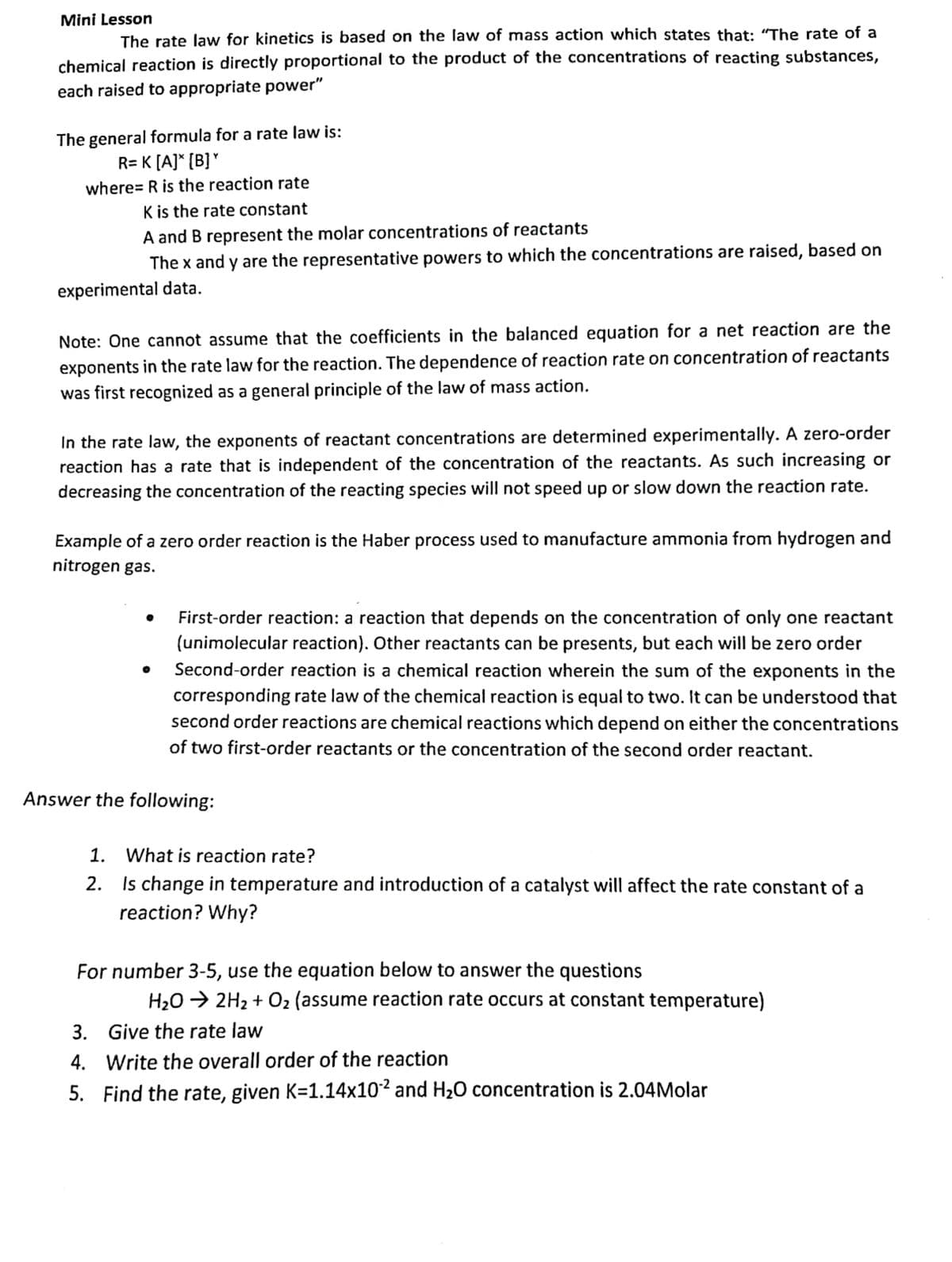 Mini Lesson
The rate law for kinetics is based on the law of mass action which states that: “The rate of a
chemical reaction is directly proportional to the product of the concentrations of reacting substances,
each raised to appropriate power"
The general formula for a rate law is:
R= K [A]* (B]*
where= R is the reaction rate
K is the rate constant
A and B represent the molar concentrations of reactants
The x and y are the representative powers to which the concentrations are raised, based on
experimental data.
Note: One cannot assume that the coefficients in the balanced equation for a net reaction are the
exponents in the rate law for the reaction. The dependence of reaction rate on concentration of reactants
was first recognized as a general principle of the law of mass action.
In the rate law, the exponents of reactant concentrations are determined experimentally. A zero-order
reaction has a rate that is independent of the concentration of the reactants. As such increasing or
decreasing the concentration of the reacting species will not speed up or slow down the reaction rate.
Example of a zero order reaction is the Haber process used to manufacture ammonia from hydrogen and
nitrogen gas.
First-order reaction: a reaction that depends on the concentration of only one reactant
(unimolecular reaction). Other reactants can be presents, but each will be zero order
Second-order reaction is a chemical reaction wherein the sum of the exponents in the
corresponding rate law of the chemical reaction is equal to two. It can be understood that
second order reactions are chemical reactions which depend on either the concentrations
of two first-order reactants or the concentration of the second order reactant.
Answer the following:
1.
What is reaction rate?
2. Is change in temperature and introduction of a catalyst will affect the rate constant of a
reaction? Why?
For number 3-5, use the equation below to answer the questions
H20 → 2H2 + 02 (assume reaction rate occurs at constant temperature)
3. Give the rate law
4. Write the overall order of the reaction
5. Find the rate, given K=1.14x10² and
H20 concentration is 2.04Molar
