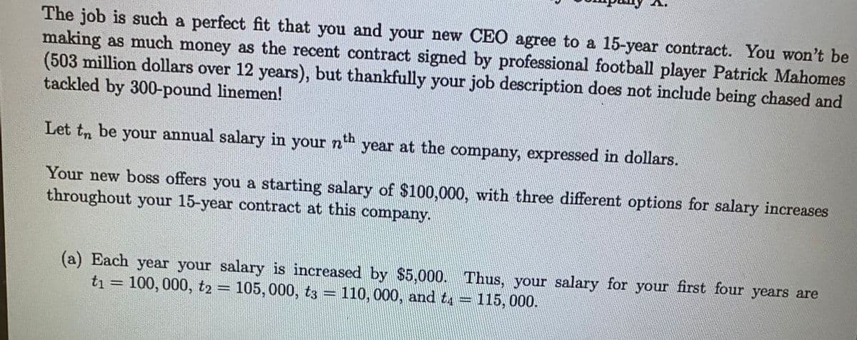 The job is such a perfect fit that you and your new CEO agree to a 15-year contract. You won't be
making as much money as the recent contract signed by professional football player Patrick Mahomes
(503 million dollars over 12 years), but thankfully your job description does not include being chased and
tackled by 300-pound linemen!
Let to be your annual salary in your nth year at the company, expressed in dollars.
Your new boss offers you a starting salary of $100,000, with three different options for salary increases
throughout your 15-year contract at this company.
(a) Each year your salary is increased by $5,000. Thus, your salary for your first four years are
t₁ = 100, 000, t2 = 105, 000, t3 = 110, 000, and t4 = 115, 000.