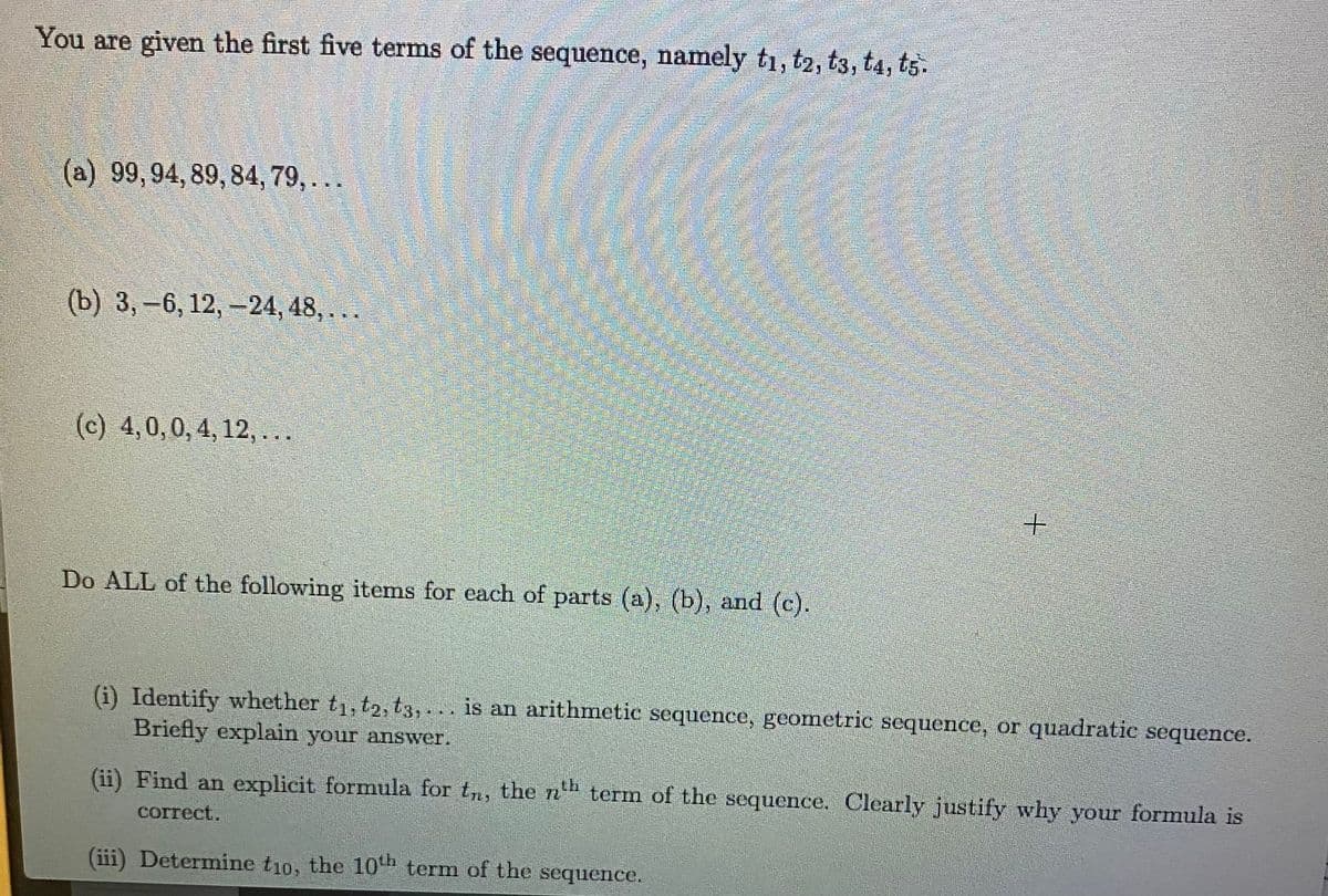 You are given the first five terms of the sequence, namely t1, t2, t3, ta, ts.
(a) 99,94, 89, 84, 79,...
(b) 3, -6, 12, -24, 48, ...
(c) 4,0, 0, 4, 12,...
Do ALL of the following items for each of parts (a), (b), and (c).
+
(i) Identify whether t₁, t2, t3,... is an arithmetic sequence, geometric sequence, or quadratic sequence.
Briefly explain your answer.
(ii) Find an explicit formula for tn, the nth term of the sequence. Clearly justify why your formula is
correct.
(iii) Determine t10, the 10th term of the sequence.